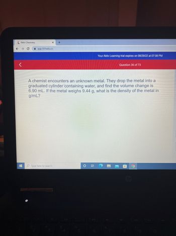 Aktiv Chemistry
→ C
#
app.101edu.co
+
Type here to search
Your Aktiv Learning trial expires on 08/29/22 at 07:08 PM
A chemist encounters an unknown metal. They drop the metal into a
graduated cylinder containing water, and find the volume change is
6.90 mL. If the metal weighs 9.44 g, what is the density of the metal in
g/mL?
O Hi
Question 36 of 73
C
9