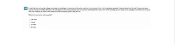53 A math lab at a community college must keep ink cartridges in inventory so that when a printer is running out of ink, it is immediately replaced. Historical data from the last 10 years has been
used to forecast a monthly demand of 16 cartridges for the coming calendar year. It has been estimated that it costs 1.6% of the cartridge price to keep an ink cartridge in inventory for one year.
The cost of placing an order is two dollars and the purchasing price is $30 per unit.
What is the economic order quantity?
126 units
O4 units
O 13 units
40 units