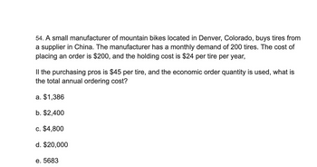 54. A small manufacturer of mountain bikes located in Denver, Colorado, buys tires from
a supplier in China. The manufacturer has a monthly demand of 200 tires. The cost of
placing an order is $200, and the holding cost is $24 per tire per year,
Il the purchasing pros is $45 per tire, and the economic order quantity is used, what is
the total annual ordering cost?
a. $1,386
b. $2,400
c. $4,800
d. $20,000
e. 5683