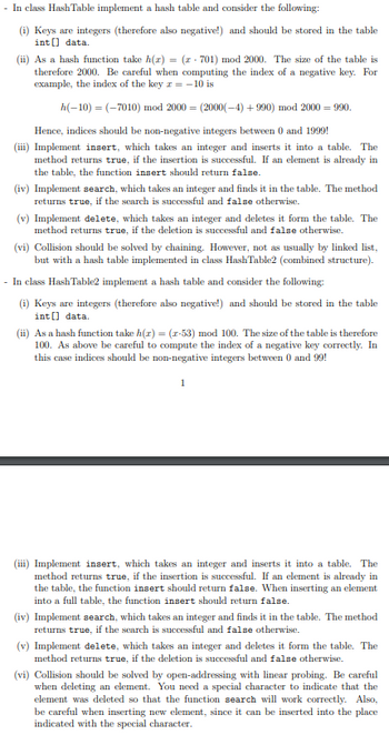 - In class Hash Table implement a hash table and consider the following:
(i) Keys are integers (therefore also negative!) and should be stored in the table
int[] data.
(ii) As a hash function take h(z) = (z-701) mod 2000. The size of the table is
therefore 2000. Be careful when computing the index of a negative key. For
example, the index of the key z = -10 is
h(-10) = (-7010) mod 2000 = (2000(-4) +990) mod 2000 = 990.
Hence, indices should be non-negative integers between 0 and 1999!
(iii) Implement insert, which takes an integer and inserts it into a table. The
method returns true, if the insertion is successful. If an element is already in
the table, the function insert should return false.
(iv) Implement search, which takes an integer and finds it in the table. The method
returns true, if the search is successful and false otherwise.
(v) Implement delete, which takes an integer and deletes it form the table. The
method returns true, if the deletion is successful and false otherwise.
(vi) Collision should be solved by chaining. However, not as usually by linked list,
but with a hash table implemented in class HashTable2 (combined structure).
- In class Hash Table2 implement a hash table and consider the following:
(i) Keys are integers (therefore also negative!) and should be stored in the table
int[] data.
(ii) As a hash function take h(z) = (z-53) mod 100. The size of the table is therefore
100. As above be careful to compute the index of a negative key correctly. In
this case indices should be non-negative integers between 0 and 99!
1
(iii) Implement insert, which takes an integer and inserts it into a table. The
method returns true, if the insertion is successful. If an element is already in
the table, the function insert should return false. When inserting an element
into a full table, the function insert should return false.
(iv) Implement search, which takes an integer and finds it in the table. The method
returns true, if the search is successful and false otherwise.
(v) Implement delete, which takes an integer and deletes it form the table. The
method returns true, if the deletion is successful and false otherwise.
(vi) Collision should be solved by open-addressing with linear probing. Be careful
when deleting an element. You need a special character to indicate that the
element was deleted so that the function search will work correctly. Also,
be careful when inserting new element, since it can be inserted into the place
indicated with the special character.