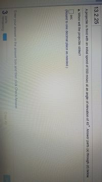 **Problem Description:**

A projectile is fired with an initial speed of 550 m/sec at an angle of elevation of 45°. Answer parts (a) through (d) below.

**Question:**

a. When will the projectile strike?
   - Enter your answer in the answer box and then click Check Answer.
   - Round to one decimal place as needed.

**Instructions:**

- You have 3 parts remaining.
- Use the provided space to input your answer in seconds (sec).
- A progress bar indicates how many parts are remaining as you complete them.
  
This exercise helps students apply physics concepts related to projectile motion, including calculations involving angles and initial velocity.