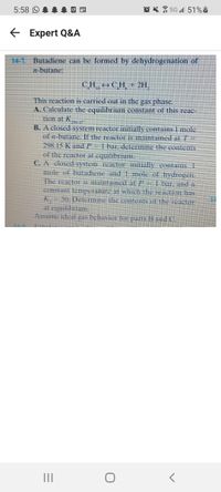 5G 51%i
E
Expert Q&A
14-7. Butadiene can be formed by dehydrogenation of
n-butane:
CH → C H + 2H,
10
This reaction is carried out in the gas phase.
A. Calculate the equilibrium constant of this reac-
tion at K
- -
B. A closed-system reactor initially contains I mole
of -butane. If the reactor is maintained at 7
298.15 K and P - 1 bar, determine the contents
of the reactor at equilibrium.
C. A closed-system reactor initially contains 1
mole of butadiene and 1 mole of hydrogen.
The reactor is maintained at / 1 birin
constant temperature at which the reaction has
50. Determine the contents of the reactor
at equilibrium.
Assme deal as behlerie ers and
|||
5:58 O
→
o