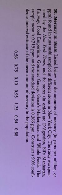 ### Mercury in Sushi

Listed below are the amounts of mercury (in parts per million, or ppm) found in tuna sushi sampled at different stores in New York City. The study was sponsored by the **New York Times**, and the stores (in order) are D'Agostino, Eli's Manhattan, Fairway, Food Emporium, Gourmet Garage, Grace's Marketplace, and Whole Foods. 

The sample mean is 0.719 ppm, and the standard deviation is 0.366 ppm. Construct a 90% confidence interval estimate of the mean amount of mercury in the population.

**Mercury Levels (ppm):**
- 0.56
- 0.75
- 0.10
- 0.95
- 1.25
- 0.54
- 0.88