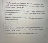 A retired couple plans to supplement their retirement income with
monthly withdrawals of the interest earned on a retirement account
which has a balance of $200,000.
a. If the fund earns interest monthly at an APR of 6%, which the couple
always withdraws from the account, how much is generated in interest
each month?
Round/take your answer to the nearest cent. Recall that APR stands for
Annual Percentage Rate.
24
b. Estimate (to the nearest tenth of a percent) the annual interest rate
needed for this couple to be able to earn $1,350 per month in interest
from this $200,000 account.
Round your answer to the nearest tenth of a percent, eg., 2.5%.
