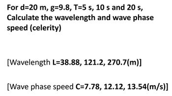 For d=20 m, g=9.8, T=5 s, 10 s and 20 s,
Calculate the wavelength and wave phase
speed (celerity)
[Wavelength L=38.88, 121.2, 270.7(m)]
[Wave phase speed C=7.78, 12.12, 13.54(m/s)]