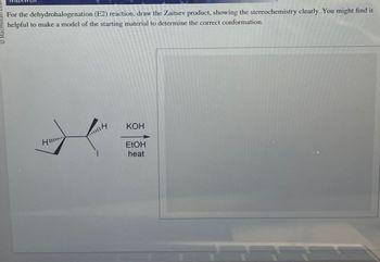 Macmillan Lear
For the dehydrohalogenation (E2) reaction, draw the Zaitsev product, showing the stereochemistry clearly. You might find it
helpful to make a model of the starting material to determine the correct conformation.
Hi
1114
KOH
EtOH
heat