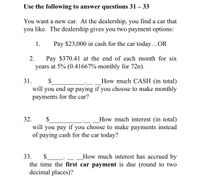 Use the following to answer questions 31 – 33
You want a new car. At the dealership, you find a car that
you like. The dealership gives you two payment options:
1.
Pay $23,000 in cash for the car today...OR
Pay $370.41 at the end of each month for six
years at 5% (0.41667% monthly for 72n).
2.
How much CASH (in total)
up paying if you choose to make monthly
31.
$
will
you
end
payments for the car?
32.
How much interest (in total)
$
will you pay if you choose to make payments instead
of paying cash for the car today?
33.
$
How much interest has accrued by
the time the first car payment is due (round to two
decimal places)?
