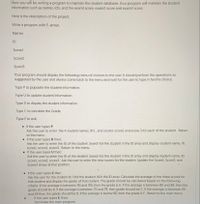 Here you will be writing a program to maintain the student database. Your program will maintain the student
information such as names, Id's, and the examl score, exam2 score and exam3 score.
Here is the description of the project.
Write a program with 5 arrays.
Names
ID
Scorel
Score2
Score3
Your program should display the following menu of choices to the user. It should perform the operations as
suggested by the user and always come back to the menu and wait for the user to type in her/his choice.
Type P to populate the student information,
Type U to update student Information
Type D to display the student information.
Type C to calculate the Grade.
Type E to exit.
• If the user types P
Ask the user to enter the 4 student names, ID's, and scorel, score2 and.score 3 for each of the student. Return
to the menu
• If the user types D then:
Ask the user to enter the ID of the student. Search for the student in the ID array and display student name, ID,
Scorel, score2, score3. Return to the menu.
• If the user types U then:
Ask the user to enter the ID of the student. Search for the student in the ID array and display student name, ID.
scorel, score2, score3. Ask the user to enter the new scores for the student. Update the Scorel, Score2, and
Score3 arrays at that position.
• If the user types C then
Ask the user for the student ID. Find the student Id in the ID array. Calculate the average of the three scores for
that student and display the grade of that student. The grade should be calculated based on the following
criteria. If the average is between 90 and 100, then the grade is A. If the average is between 80 and 89, then the
grade should be B. If the average is between 70 and 79, then grade should be C. If the average is between 60
and 69 then the grade should be D. If the average is below 60, then the grade is F. Return to the main menu
If the user types E. then:
Terminate the main program.
