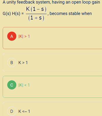 A unity feedback system, having an open loop gain
G(s)H(s) =
K(1-s)
(1+s)
A IKI > 1
B
K> 1
C|K| < 1
D K<-1
becomes stable when