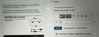 The equivalent resistance between points A and B of the
resistors shown in (Figure 1) is 25 .
For the steps and strategies involved in solving a similar
problem, you may view the following Example 21-13 video:
REASONING AND STRATEGY
Reduce a complicated circuit to a simple one by finding the
equivalent resistance.
ee 30
08
C
&
www
andro in serien: lower
and lewer are in parallel
Part A
Find the value of resistance R.
Express your answer in ohms.
VE ΑΣΦ
R = 25
Submit
C
DEGR
Previous Answers Request Answer
?
X Incorrect; Try Again; 4 attempts remaining
Ω