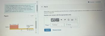 A box of negligible mass rests at the left end of a
2.00 m, 29.0 kg plank (Eigure 1). The width of the box
is 75.0 cm, and sand is to be distributed uniformly
throughout it. The center of gravity of the nonuniform
plank is 50.0 cm from the right end.
Figure
Sandbox-
75.0 cm
A
<
1 of 1
Center of gravity
of plank
50.0 cm-
>
1
▼
Part A
What mass of sand should be put into the box so that the plank balances horizontally on a fulcrum placed just
below its midpoint?
Express your answer with the appropriate units.
msand =
Submit
μA
Value
Request Answer
Units
h
Review | Constants
?
