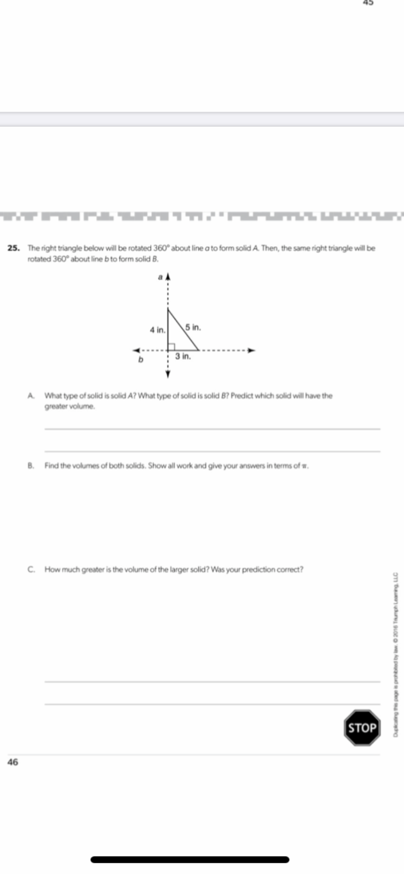 . The right triangle below will be rotated 360° about line a to form solid A. Then, the same right triangle will be
rotated 360° about line b to form solid B.
4 in.
5 in.
3 in.
A. What type of solid is solid A? What type of solid is solid B? Predict which solid will have the
greater volume.
B.
Find the volumes of both solids. Show all work and give your answers in terms of w.
C.
How much greater is the volume of the larger solid? Was your prediction correct?
