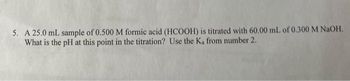 5. A 25.0 mL sample of 0.500 M formic acid (HCOOH) is titrated with 60.00 mL of 0.300 M NaOH.
What is the pH at this point in the titration? Use the K₁ from number 2.