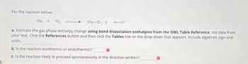 For the reaction below:
CH₂ +
Cl₂
CH₂-CI + H-CI
a. Estimate the gas phase enthalpy change using bond dissociation enthalpies from the OWL Table Reference, not data from
your text. Click the References button and then click the Tables link on the drop-down that appears. Include algebraic sign and
units.
b. Is the reaction exothermic or endothermic?
c. Is the reaction likely to proceed spontaneously in the direction written?