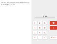 **Question:**

What is the concentration of lithium ions in 0.215 M Li₂SO₄?

**Explanation:**

- Li₂SO₄ dissociates into 2 Li⁺ ions and 1 SO₄²⁻ ion.
- Therefore, the concentration of lithium ions (Li⁺) is twice the molarity of Li₂SO₄.

**Calculation:**

Given:
- Molarity of Li₂SO₄ = 0.215 M

Concentration of Li⁺ ions = 2 x 0.215 M = 0.430 M

The result, displayed on the calculator, is 2 M, indicating that the correct concentration of lithium ions should be 0.430 M for this scenario.