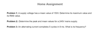 Home Assignment
Problem 1: A supply voltage has a mean value of 150V. Determine its maximum value and
its RMS value.
Problem 2:: Determine the peak and mean values for a 240V mains supply.
Problem 3: An alternating current completes 5 cycles in 8 ms. What is its frequency?