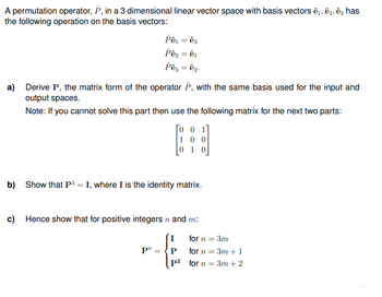 A permutation operator, P, in a 3 dimensional linear vector space with basis vectors ê, ê, ê, has
the following operation on the basis vectors:
Pê₁ = ê3
Pê₂ = ê¹
Pê3 = ê₂.
a) Derive P, the matrix form of the operator P, with the same basis used for the input and
output spaces.
Note: If you cannot solve this part then use the following matrix for the next two parts:
Го о 17
100
10
b) Show that P3 = I, where I is the identity matrix.
c) Hence show that for positive integers n and m:
I
for n
P"=P
P²
for n
=
3m
= 3m +1
for n =
3m +2