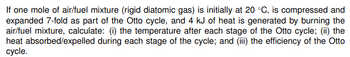 If one mole of air/fuel mixture (rigid diatomic gas) is initially at 20 °C, is compressed and
expanded 7-fold as part of the Otto cycle, and 4 kJ of heat is generated by burning the
air/fuel mixture, calculate: (i) the temperature after each stage of the Otto cycle; (ii) the
heat absorbed/expelled during each stage of the cycle; and (iii) the efficiency of the Otto
cycle.