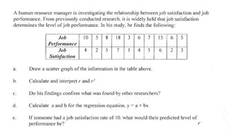 A human resource manager is investigating the relationship between job satisfaction and job
performance. From previously conducted research, it is widely held that job satisfaction
determines the level of job performance. In his study, he finds the following:
Job
10
5
8
18
3
7
15
6 5
Performance
Job
4
7
4
5
6.
2
3
Satisfaction
a.
Draw a scatter graph of the information in the table above.
b.
Calculate and interpret r and r
с.
Do his findings confirm what was found by other researchers?
d.
Calculate a and b for the regression equation, y = a + bx
If someone had a job satisfaction rate of 10, what would their predicted level of
performance be?
е.
