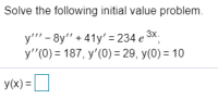 ### Solving Initial Value Problems

#### Problem Statement

Solve the following initial value problem:

\[ y''' - 8y'' + 41y' = 234 e^{3x} \]

with initial conditions:

\[ y''(0) = 187, \quad y'(0) = 29, \quad y(0) = 10 \]

The solution for \( y(x) \) is given by:

\[ y(x) = \, \boxed{\text{(Solution to the differential equation and initial conditions)}} \]

In an educational setting, this example outlines the steps required to solve a third-order linear nonhomogeneous differential equation with given initial conditions. Students will benefit from understanding the process of solving the homogeneous equation, finding the particular solution, and applying the initial conditions to determine the constants in the general solution. This approach will equip them with the necessary tools to tackle similar problems in differential equations effectively.