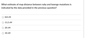 What estimate of map distance between ruby and lozenge mutations is
indicated by the data provided in the previous question?
8.8 CM
11.2 CM
20 CM
10 CM