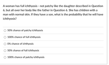 A woman has full ichthyosis - not patchy like the daughter described in Question
6, but all over her body like the father in Question 6. She has children with a
man with normal skin. If they have a son, what is the probability that he will have
ichthyosis?
50% chance of patchy ichthyosis
100% chance of full ichthyosis
0% chance of ichthyosis
50% chance of full ichthyosis
100% chance of patchy ichthyosis