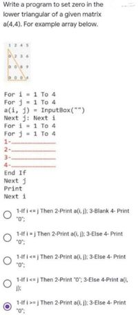 Write a program to set zero in the
lower triangular of a given matrix
a(4,4). For example array below.
1245
O2 36
o 8 9
00 04
For i 1 To 4
For j 1 To 4
a(i, j) = InputBox("")
Next j: Next i
For i = 1 To 4
For j = 1 To 4
1-
2-
3-
4-
End If
Next j
Print
Next i
1-lf i <= j Then 2-Print a(i, j); 3-Blank 4- Print
"0";
1-lf i = j Then 2-Print a(i, j); 3-Else 4- Print
"0";
1-If i <= j Then 2-Print a(i, j); 3-Else 4- Print
0.
1-lf i<=j Then 2-Print "0"; 3-Else 4-Print a(i,
);
1-lf i >= j Then 2-Print a(i, j); 3-Else 4- Print
"0";
