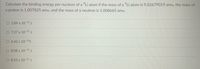 Calculate the binding energy per nucleon of a °Li atom if the mass of a °Li atom is 9.02679019 amu, the mass of
a proton is 1.007825 amu, and the mass of a neutron is 1.008665 amu.
O 2.89 x 10-12 j
O 7.27 x 10-12j
O 6.42 x 10-14J
8.08 x 10-13 J
O 8.55 x 10-11 J
