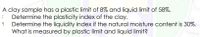 A clay sample has a plastic limit of 8% and liquid limit of 58%.
Determine the plasticity index of the clay.
Determine the liquidity index if the natural moisture content is 30%.
What is measured by plastic limit and liquid limit?
