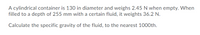 A cylindrical container is 130 in diameter and weighs 2.45 N when empty. When
filled to a depth of 255 mm with a certain fluid, it weights 36.2 N.
Calculate the specific gravity of the fluid, to the nearest 1000th.
