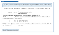 Step 1
(a) What is an estimate of the proportion of calls not resulting in a satisfactory outcome for the customer
when the center is in control?
A proportion of the calls not resulting in a satisfactory outcome is to be found. This proportion will have the
following form.
number of unsatisfactory outcome calls
proportion
total number of calls
There were 10 samples, each with 100 calls. Therefore, the total number of calls is
10(100) =
The given data represent the number of calls in samples of 100 that resulted in
unsatisfactory resolution of customer calls.
6.
4
4
4
7
8
The total number of calls not resulting in a satisfactory outcome will be the sum of the values in the data. The
data gives a sum of
such calls.
Submit
Skip (you cannot come back)
