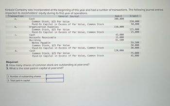 **Kinkaid Company: Stockholders' Equity Transactions in the First Year**

Kinkaid Company was incorporated at the beginning of this year and had several transactions affecting its stockholders' equity during the first year of operations. Below are the journal entries that recorded these transactions.

**Journal Entries:**
| Transaction | General Journal                             | Debit     | Credit    |
|-------------|---------------------------------------------|-----------|-----------|
| a.          | Cash                                        | 300,000   |           |
|             | Common Stock, $25 Par Value                 |           | 250,000   |
|             | Paid-In Capital in Excess of Par Value, Common Stock |           | 50,000    |
| b.          | Organization Expenses                       | 150,000   |           |
|             | Common Stock, $25 Par Value                 |           | 125,000   |
|             | Paid-In Capital in Excess of Par Value, Common Stock |           | 25,000    |
| c.          | Cash                                        | 43,000    |           |
|             | Accounts Receivable                         | 15,000    |           |
|             | Building                                    | 81,500    |           |
|             | Notes Payable                               |           | 59,500    |
|             | Common Stock, $25 Par Value                 |           | 50,000    |
|             | Paid-In Capital in Excess of Par Value, Common Stock |           | 30,000    |
| d.          | Cash                                        | 120,000   |           |
|             | Common Stock, $25 Par Value                 |           | 75,000    |
|             | Paid-In Capital in Excess of Par Value, Common Stock |           | 45,000    |

**Required:**
Based on the journal entries, answer the following questions.

2. How many shares of common stock are outstanding at year-end?
3. What is the total paid-in capital at year-end?

**Answers:**
| 2. Number of outstanding shares | _______________ |
| 3. Total paid-in capital         | _______________ |

**Analysis Diagram:**
The table above records the financial transactions involving common stock issuance and the additional paid-in capital. Each entry depicts resources received (debit) against the issuance of stock and the additional paid-in capital (credit). 

- **Transaction a:** Issuance of 10,000 shares