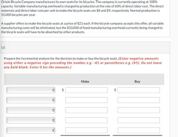 Oriole Bicycle Company manufactures its own seats for its bicycles. The company is currently operating at 100%
capacity. Variable manufacturing overhead is charged to production at the rate of 60% of direct labor cost. The direct
materials and direct labor cost per unit to make the bicycle seats are $8 and $9, respectively. Normal production is
55,000 bicycles per year.
A supplier offers to make the bicycle seats at a price of $21 each. If the bicycle company accepts this offer, all variable
manufacturing costs will be eliminated, but the $33,000 of fixed manufacturing overhead currently being charged to
the bicycle seats will have to be absorbed by other products.
(a)
Prepare the incremental analysis for the decision to make or buy the bicycle seats. (Enter negative amounts
using either a negative sign preceding the number e.g. -45 or parentheses e.g. (45). Do not leav
any field blank. Enter 0 for the amounts.)
$
Make
tA
Buy