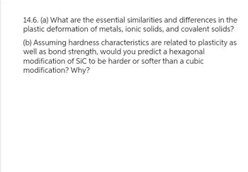 14.6. (a) What are the essential similarities and differences in the
plastic deformation of metals, ionic solids, and covalent solids?
(b) Assuming hardness characteristics are related to plasticity as
well as bond strength, would you predict a hexagonal
modification of SiC to be harder or softer than a cubic
modification? Why?