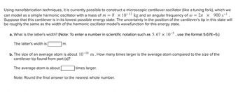 Using nanofabrication techniques, it is currently possible to construct a microscopic cantilever oscillator (like a tuning fork), which we
can model as a simple harmonic oscillator with a mass of m= 8 x 10-12 kg and an angular frequency of @ = 2 × 900 s-¹
Suppose that this cantilever is in its lowest possible energy state. The uncertainty in the position of the cantilever's tip in this state will
be roughly the same as the width of the harmonic oscillator model's wavefunction for this energy state.
a. What is the latter's width? (Note: To enter a number in scientific notation such as 5. 67 x 10-5, use the format 5.67E-5.)
The latter's width is
m.
b. The size of an average atom is about 10-10 m. How many times larger is the average atom compared to the size of the
cantilever tip found from part (a)?
The average atom is about
times larger.
Note: Round the final answer to the nearest whole number.