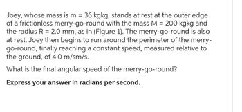 Joey, whose mass is m = 36 kgkg, stands at rest at the outer edge
of a frictionless merry-go-round with the mass M = 200 kgkg and
the radius R = 2.0 mm, as in (Figure 1). The merry-go-round is also
at rest. Joey then begins to run around the perimeter of the merry-
go-round, finally reaching a constant speed, measured relative to
the ground, of 4.0 m/sm/s.
What is the final angular speed of the merry-go-round?
Express your answer in radians per second.