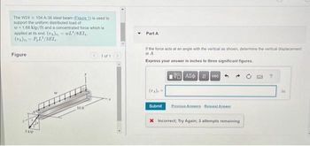 The W24 x 104 A-36 steel beam (Eigure 1) is used to
support the uniform distributed load of
w=1.68 kip/ft and a concentrated force which is
applied at its end. (UA), WL/SEI,.
(UA) P, L²/3EI.
Figure
5 kip
10 ft
<1 of 1
Part A
If the force acts at an angle with the vertical as shown, determine the vertical displacement
at A.
Express your answer in inches to three significant figures.
G| ΑΣΦ | 1 | vec
Submit
Previous Answers Request Answer
X Incorrect; Try Again; 3 attempts remaining
?
in