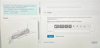 The W24 x 104 A-36 steel beam (Eigure 1) is used to
support the uniform distributed load of
= 1.68 kip/ft and a concentrated force which is
applied at its end. (UA), WL¹/8EL,.
(VA) PL/3E1₂.
Figure
5 kip
10 ft
1 of 1
Y Part B
If the force acts at an angle with the vertical as shown, determine the horizontal
displacement at A.
Express your answer in inches to three significant figures.
195] ΑΣΦ. 11 ] vac
Submit
Provide Feedback
Request Answer
?
in
Next >