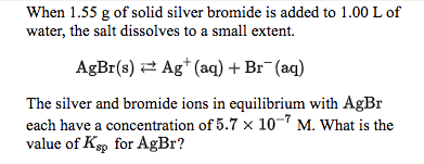 When 1.55 g of solid silver bromide is added to 1.00 L of
water, the salt dissolves to a small extent
Ag (aq) + Br (aq)
AgBr(s)
The silver and bromide ions in equilibrium with AgBr
each have a concentration of 5.7 x 10-7 M. What is the
value of Ksp for AgBr?

