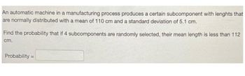 An automatic machine in a manufacturing process produces a certain subcomponent with lenghts that
are normally distributed with a mean of 110 cm and a standard deviation of 5.1 cm.
Find the probability that if 4 subcomponents are randomly selected, their mean length is less than 112
cm.
Probability=