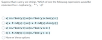 Suppose that x and y are strings. Which of one the following expressions would be
equivalent to x.replace(y, "", 1)?
x[:x.find(y)]+x[x.find(y)+len(y):]
x[x.find(y):]+x[:x.find(y)+len(y)]
x[:x.find(y)]+x[x.find(y)+1:]
x[x.find(y):]+x[x.find(y)-1:]
None of these options
