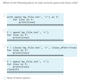 Which of the following pieces of code correctly opens and closes a file?
with open('my_file.txt', 'r') as f:
for line in f:
print(line)
###
#3#3############
#######
open('my_file.txt', 'r')
for line in f:
print(line)
f =
######################################
Of =
close('my_file.txt', 'r', close_after=True)
for line in f:
print(line)
#########################
23####1
f = open(' my_file.txt',
for line in f:
print(line)
close(f)
'r')
######################
#######
None of these options
