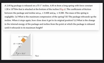 A 2.00 kg package is released on a 53.1° incline, 4.00 m from a long spring with force constant
1.20 x 102N/m that is attached at the bottom of the incline (Fig.a). The coefficients of friction
between the package and incline are μ, = 0.400 and μk = 0.200. The mass of the spring is
negligible. (a) What is the maximum compression of the spring? (b) The package rebounds up the
incline. When it stops again, how close does it get to its original position? (c) What is the change
in the internal energy of the package and incline from the point at which the package is released
until it rebounds to its maximum height?
m=2.00 kg
D=4.00 m
0-53.1°
Fig.a