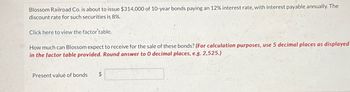 Blossom Railroad Co. is about to issue $314,000 of 10-year bonds paying an 12% interest rate, with interest payable annually. The
discount rate for such securities is 8%.
Click here to view the factor'table.
How much can Blossom expect to receive for the sale of these bonds? (For calculation purposes, use 5 decimal places as displayed
in the factor table provided. Round answer to 0 decimal places, e.g. 2,525.)
Present value of bonds
$