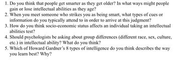 1. Do you think that people get smarter as they get older? In what ways might people
gain or lose intellectual abilities as they age?
2. When you meet someone who strikes you as being smart, what types of cues or
information do you typically attend to in order to arrive at this judgment?
3. How do you think socio-economic status affects an individual taking an intellectual
abilities test?
4. Should psychologists be asking about group differences (different race, sex, culture,
etc.) in intellectual ability? What do you think?
5. Which of Howard Gardner's 8 types of intelligence do you think describes the way
you learn best? Why?