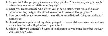 1. Do you think that people get smarter as they get older? In what ways might people
gain or lose intellectual abilities as they age?
2. When you meet someone who strikes you as being smart, what types of cues or
information do you typically attend to in order to arrive at this judgment?
3. How do you think socio-economic status affects an individual taking an intellectual
abilities test?
4. Should psychologists be asking about group differences (different race, sex, culture,
etc.) in intellectual ability? What do you think?
5. Which of Howard Gardner's 8 types of intelligence do you
you learn best? Why?
think describes the way
