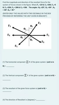 Find the magnitude and direction of the resultant force for the
system of forces shown in the figure. Where F, =20 N, F2 =30N, F3 =5
N, F4 =25N, F5 = 20N & F6 =10N. The angles 02 =25°, 03 =30° , 04
= 40°, 06 = 45 °
(ENTER ONLY THE VALUES WITH TWO DECIMALS IN THE BOx
PROVIDED BY REFERRING THE UNIT GIVEN IN BRACKET)
F2
F3
F4
F1
F6
Fs
(1) The horizontal component H of the given system (unit is in
N) =
(2) The Vertical component 2V of the given system (unit is in N) =
(3) The resultant of the given force system is (unit in N) =
(4) The direction of Resultant is (degrees) =.
