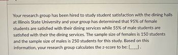 Your research group has been hired to study student satisfaction with the dining halls
at Illinois State University and your group has determined that 95% of female
students are satisfied with their dining services while 55% of male students are
satisfied with their the dining services. The sample size of females is 150 students
and the sample size of males is 250 students for this study. Based on this
information, your research group calculates the z-score to be: [_____).