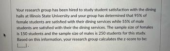 Your research group has been hired to study student satisfaction with the dining
halls at Illinois State University and your group has determined that 95% of
female students are satisfied with their dining services while 55% of male
students are satisfied with their the dining services. The sample size of females
is 150 students and the sample size of males is 250 students for this study.
Based on this information, your research group calculates the z-score to be:
[____).