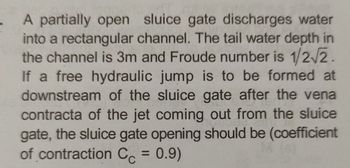 A partially open sluice gate discharges water
into a rectangular channel. The tail water depth in
the channel is 3m and Froude number is 1/2/2.
If a free hydraulic jump is to be formed at
downstream of the sluice gate after the vena
contracta of the jet coming out from the sluice
gate, the sluice gate opening should be (coefficient
of contraction Cc = 0.9)